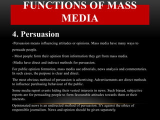 4. Persuasion
-Persuasion means influencing attitudes or opinions. Mass media have many ways to
persuade people.
- Most people form their opinion from information they get from mass media.
-Media have direct and indirect methods for persuasion.
For public opinion formation, mass media use editorials, news analysis and commentaries.
In such cases, the purpose is clear and direct.
The most obvious method of persuasion is advertising. Advertisements are direct methods
to influence purchasing behaviour of the public.
Some media report events hiding their vested interests in news. Such biased, subjective
reports are for persuading people to form favourable attitudes towards them or their
interests.
Opinionated news is an undirected method of persuasion. It’s against the ethics of
responsible journalism. News and opinion should be given separately.
FUNCTIONS OF MASS
MEDIA
 