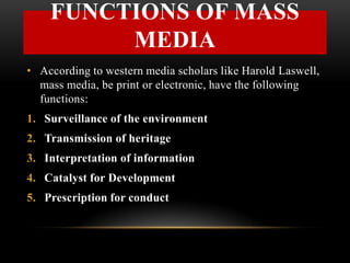• According to western media scholars like Harold Laswell,
mass media, be print or electronic, have the following
functions:
1. Surveillance of the environment
2. Transmission of heritage
3. Interpretation of information
4. Catalyst for Development
5. Prescription for conduct
FUNCTIONS OF MASS
MEDIA
 