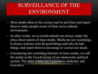 SURVEILLANCE OF THE
ENVIRONMENT
o Mass media observe the society and its activities and report
them to make people aware of their socio-cultural
environment.
o In other words, we as social animals are always under the
close observations of mass media. Media are our watchdogs.
It always watches who do good things and who do bad
things, and report them to encourage or correct our deeds.
o Considering this watchdog function of mass media, we call
the media as the Fourth Estate of our democratic political
system. The other estates are Legislative, Judiciary and
Executive.
 