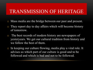 o Mass media are the bridge between our past and present.
o They report day to day affairs which will become history
of tomorrow.
o The best records of modern history are newspapers of
yesteryears. We get our cultural tradition from history and
we follow the best of them.
o In keeping our culture flowing, media play a vital role. It
advises us which part of our culture is good and to be
followed and which is bad and not to be followed.
TRANSMISSION OF HERITAGE
 