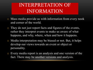 o Mass media provide us with information from every nook
and corner of the world.
o They do not just report facts and figures of the events,
rather they interpret events to make us aware of what
happens, and why, where, when and how it happens.
o Media interpretation may be biased or not. But, it helps
develop our views towards an event or object or
personality.
o Every media report is an analysis and one version of the
fact. There may be another versions and analysis.
INTERPRETATION OF
INFORMATION
 