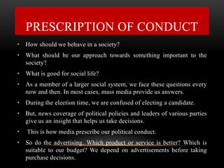 • How should we behave in a society?
• What should be our approach towards something important to the
society?
• What is good for social life?
• As a member of a larger social system, we face these questions every
now and then. In most cases, mass media provide us answers.
• During the election time, we are confused of electing a candidate.
• But, news coverage of political policies and leaders of various parties
give us an insight that helps us take decisions.
• This is how media prescribe our political conduct.
• So do the advertising. Which product or service is better? Which is
suitable to our budget? We depend on advertisements before taking
purchase decisions.
PRESCRIPTION OF CONDUCT
 