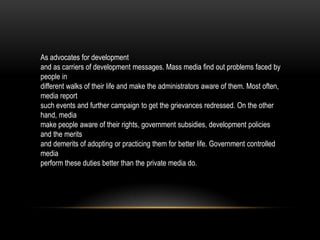 As advocates for development
and as carriers of development messages. Mass media find out problems faced by
people in
different walks of their life and make the administrators aware of them. Most often,
media report
such events and further campaign to get the grievances redressed. On the other
hand, media
make people aware of their rights, government subsidies, development policies
and the merits
and demerits of adopting or practicing them for better life. Government controlled
media
perform these duties better than the private media do.
 
