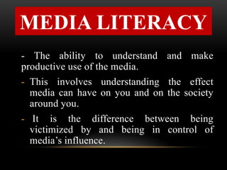 MEDIA LITERACY
- The ability to understand and make
productive use of the media.
- This involves understanding the effect
media can have on you and on the society
around you.
- It is the difference between being
victimized by and being in control of
media’s influence.
 
