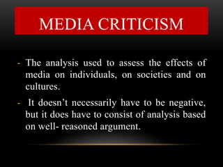 - The analysis used to assess the effects of
media on individuals, on societies and on
cultures.
- It doesn’t necessarily have to be negative,
but it does have to consist of analysis based
on well- reasoned argument.
MEDIA CRITICISM
 
