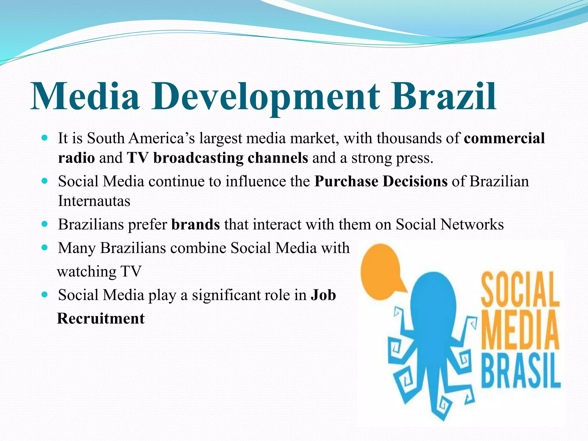 Media Development Brazil 
 It is South America’s largest media market, with thousands of commercial 
radio and TV broadcasting channels and a strong press. 
 Social Media continue to influence the Purchase Decisions of Brazilian 
Internautas 
 Brazilians prefer brands that interact with them on Social Networks 
 Many Brazilians combine Social Media with 
watching TV 
 Social Media play a significant role in Job 
Recruitment 
 