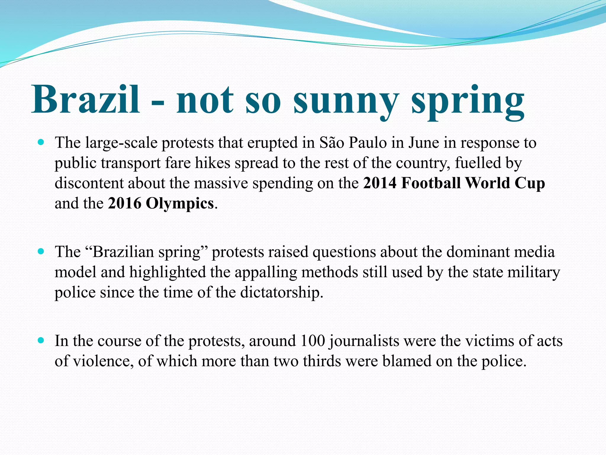 Brazil - not so sunny spring 
 The large-scale protests that erupted in São Paulo in June in response to 
public transport fare hikes spread to the rest of the country, fuelled by 
discontent about the massive spending on the 2014 Football World Cup 
and the 2016 Olympics. 
 The “Brazilian spring” protests raised questions about the dominant media 
model and highlighted the appalling methods still used by the state military 
police since the time of the dictatorship. 
 In the course of the protests, around 100 journalists were the victims of acts 
of violence, of which more than two thirds were blamed on the police. 
 