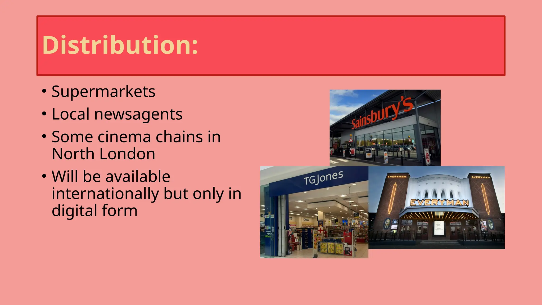 Distribution:
• Supermarkets
• Local newsagents
• Some cinema chains in
North London
• Will be available
internationally but only in
digital form
 