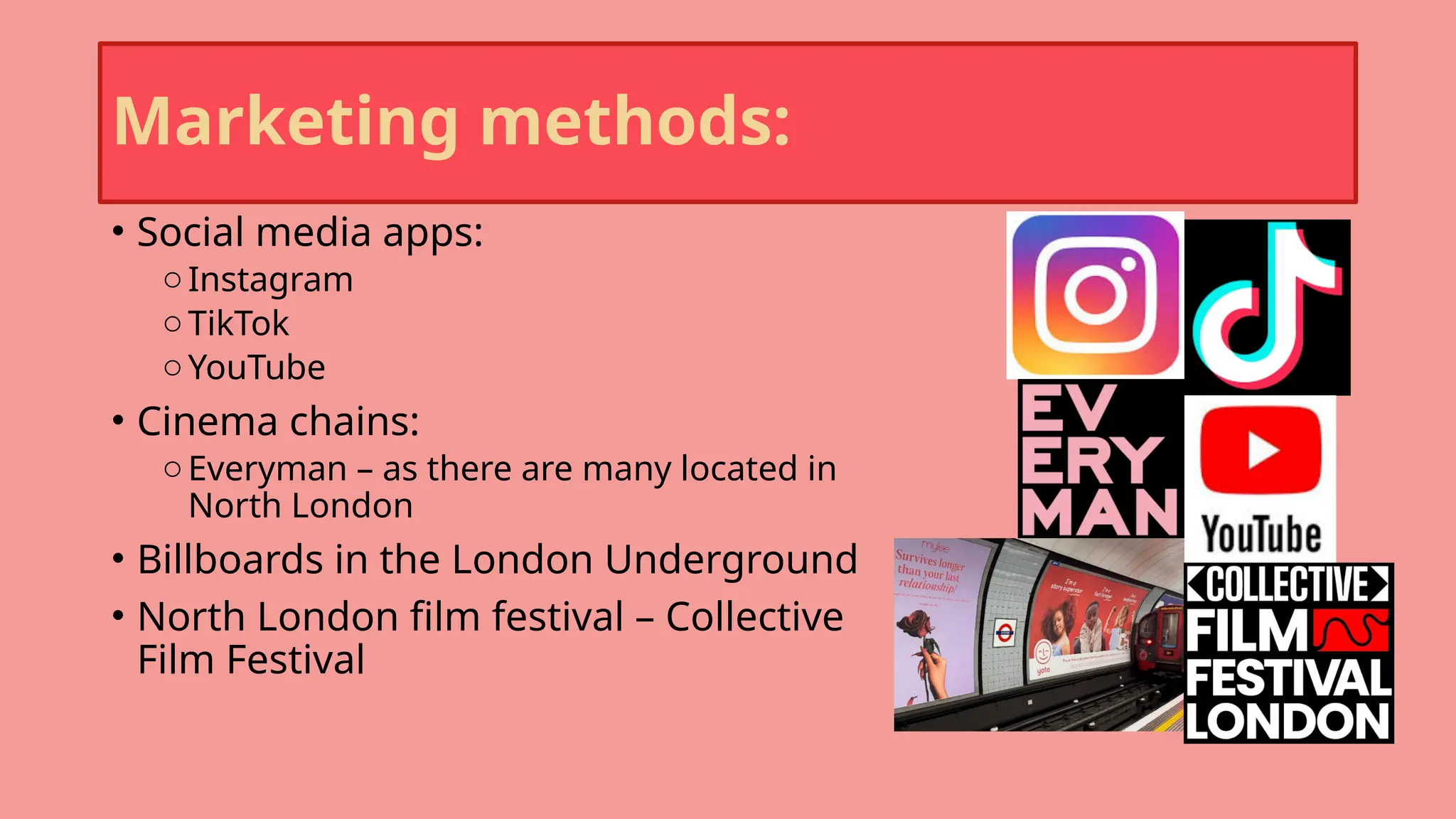 Marketing methods:
• Social media apps:
oInstagram
oTikTok
oYouTube
• Cinema chains:
oEveryman – as there are many located in
North London
• Billboards in the London Underground
• North London film festival – Collective
Film Festival
 