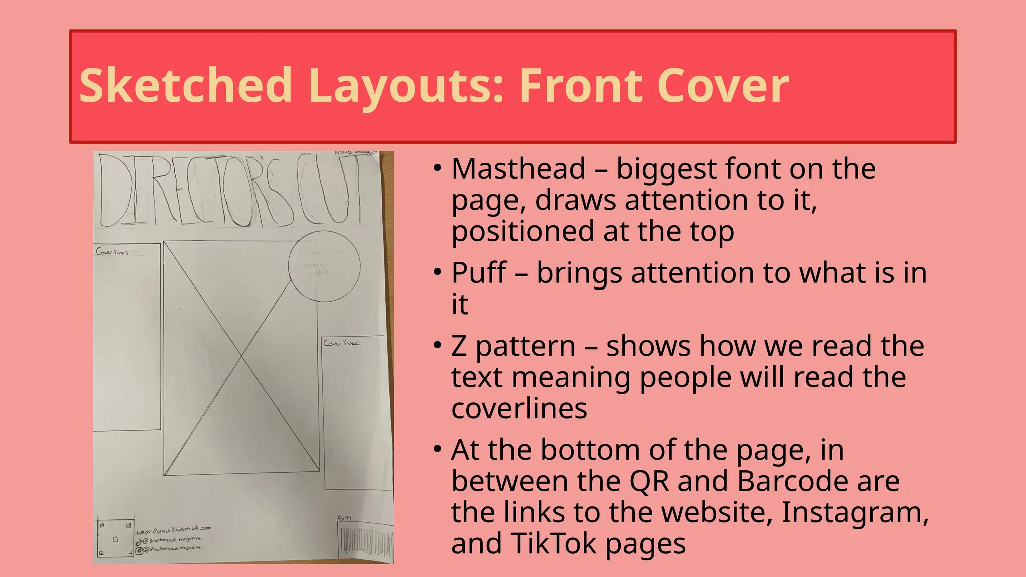 Sketched Layouts: Front Cover
• Masthead – biggest font on the
page, draws attention to it,
positioned at the top
• Puff – brings attention to what is in
it
• Z pattern – shows how we read the
text meaning people will read the
coverlines
• At the bottom of the page, in
between the QR and Barcode are
the links to the website, Instagram,
and TikTok pages
 