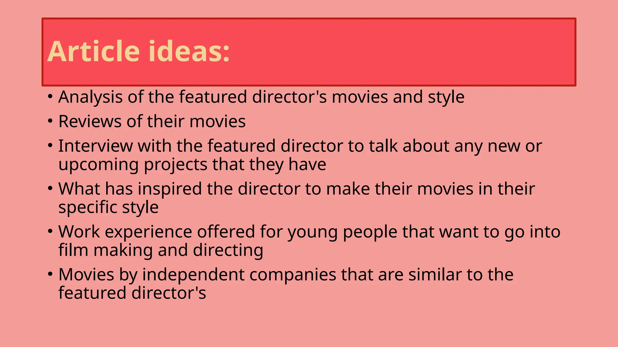 Article ideas:
• Analysis of the featured director's movies and style
• Reviews of their movies
• Interview with the featured director to talk about any new or
upcoming projects that they have
• What has inspired the director to make their movies in their
specific style
• Work experience offered for young people that want to go into
film making and directing
• Movies by independent companies that are similar to the
featured director's
 