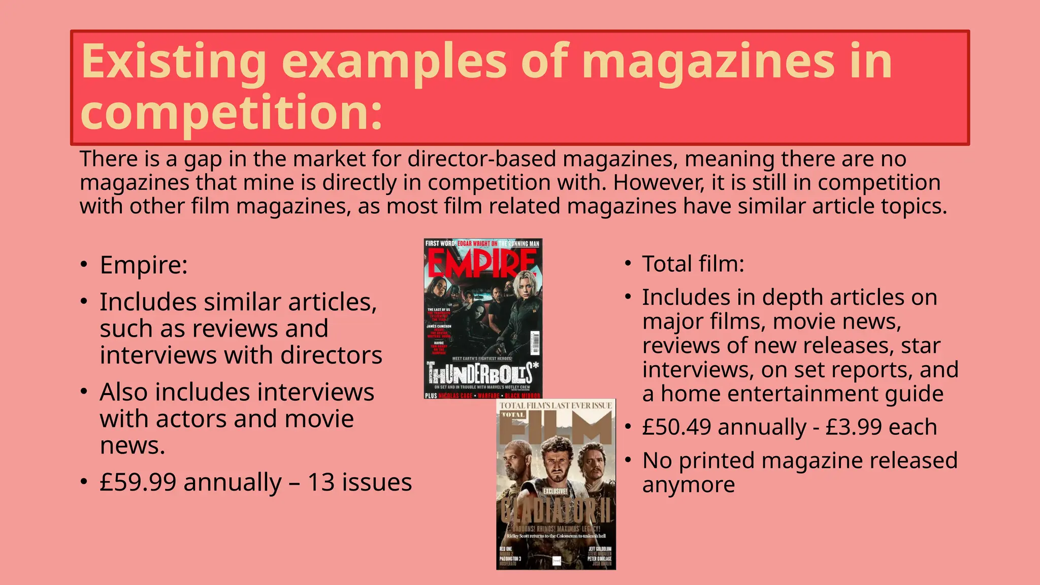 Existing examples of magazines in
competition:
There is a gap in the market for director-based magazines, meaning there are no
magazines that mine is directly in competition with. However, it is still in competition
with other film magazines, as most film related magazines have similar article topics.
• Empire:
• Includes similar articles,
such as reviews and
interviews with directors
• Also includes interviews
with actors and movie
news.
• £59.99 annually – 13 issues
• Total film:
• Includes in depth articles on
major films, movie news,
reviews of new releases, star
interviews, on set reports, and
a home entertainment guide
• £50.49 annually - £3.99 each
• No printed magazine released
anymore
 