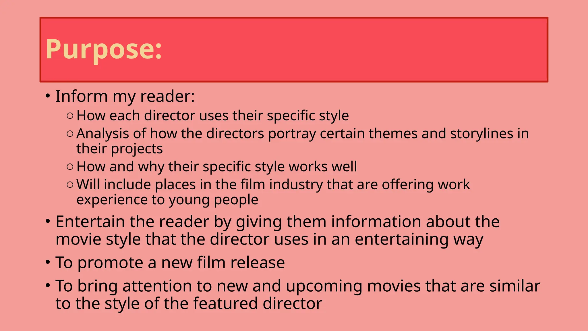 Purpose:
• Inform my reader:
oHow each director uses their specific style
oAnalysis of how the directors portray certain themes and storylines in
their projects
oHow and why their specific style works well
oWill include places in the film industry that are offering work
experience to young people
• Entertain the reader by giving them information about the
movie style that the director uses in an entertaining way
• To promote a new film release
• To bring attention to new and upcoming movies that are similar
to the style of the featured director
 