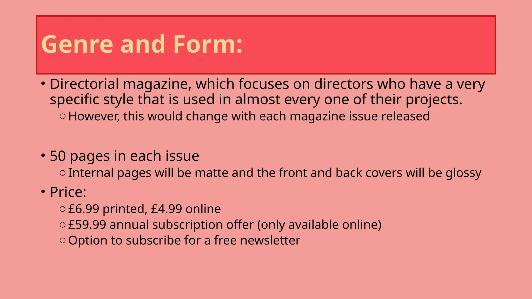 Genre and Form:
• Directorial magazine, which focuses on directors who have a very
specific style that is used in almost every one of their projects.
o However, this would change with each magazine issue released
• 50 pages in each issue
o Internal pages will be matte and the front and back covers will be glossy
• Price:
o £6.99 printed, £4.99 online
o £59.99 annual subscription offer (only available online)
o Option to subscribe for a free newsletter
 