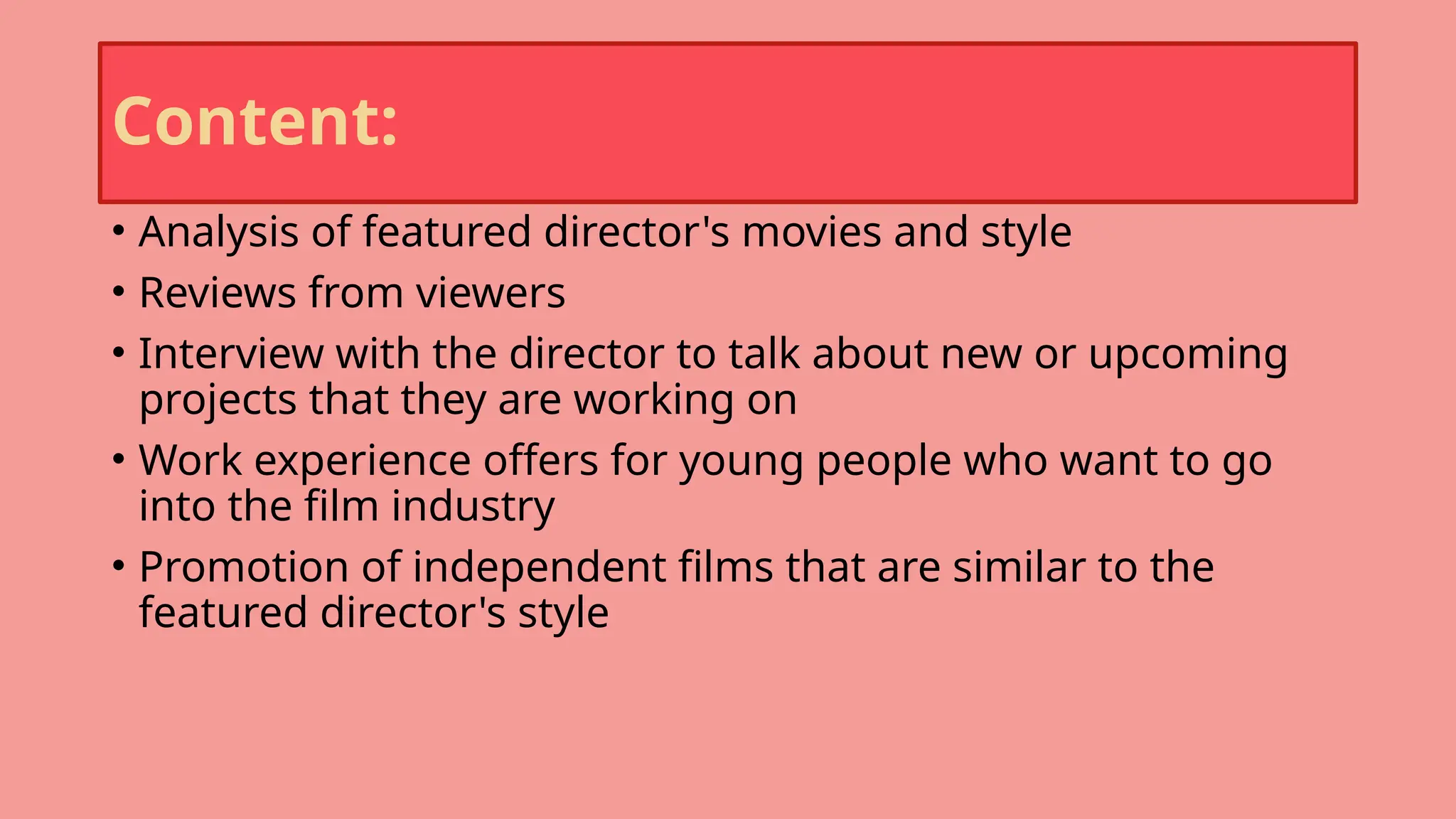 Content:
• Analysis of featured director's movies and style
• Reviews from viewers
• Interview with the director to talk about new or upcoming
projects that they are working on
• Work experience offers for young people who want to go
into the film industry
• Promotion of independent films that are similar to the
featured director's style
 