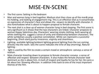 MISE-EN-SCENEThe first scene: Setting in the bedroomMan and woman lying in bed together. Medium shot then close up of the man& prop his holding, and looking at engagement ring. This is an effective shot as it concentrates on expression of character's face and allows the  viewers to identify with character. It also foreshadows what is about to happen-proposal to female character.The next shot is a close up of woman character lying in bed sleeping. The first scene is very significant as it shows that the two characters are linked. Character proposes to woman Happy Valentines day. Characters' wearing simple clothing, both wearing all  white clothing this  suggest a sense of unity and relationship between characters. The white symbolises usually a positive connotation. White can represent a successful beginning, (fresh start),purity innocence, virginity and cleanliness. Lighting- available lighting/ambient lighting-general lighting from the sun coming directly into the room. Sets the scene indicates the time of day (morning). Natural lighting - light is used by the film to create a certain mood or atmosphere- conveys a sense of  realism.Male character kneeling down to propose to female character conveys  a sense of affection and respect  between characters. It also makes the female character look dominant as she is above him. A mark of respect and loyalty he has for her. He cares a lot about her. Showing affection. in addition links back to one of the most important themes of the film.