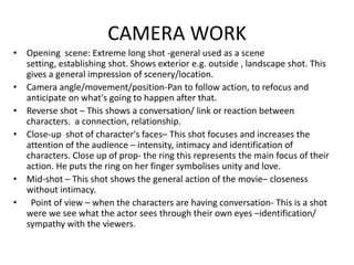CAMERA WORKOpening  scene: Extreme long shot -general used as a scene setting, establishing shot. Shows exterior e.g. outside , landscape shot. This gives a general impression of scenery/location.  Camera angle/movement/position-Pan to follow action, to refocus and anticipate on what's going to happen after that.  Reverse shot – This shows a conversation/ link or reaction between characters.  a connection, relationship.Close-up  shot of character's faces– This shot focuses and increases the attention of the audience – intensity, intimacy and identification of characters. Close up of prop- the ring this represents the main focus of their action. He puts the ring on her finger symbolises unity and love. Mid-shot – This shot shows the general action of the movie– closeness without intimacy.  Point of view – when the characters are having conversation- This is a shot were we see what the actor sees through their own eyes –identification/ sympathy with the viewers.