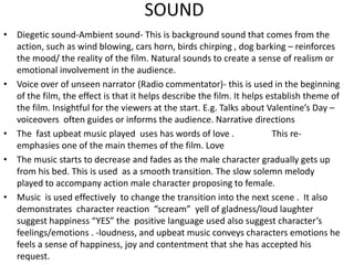 SOUND Diegetic sound-Ambient sound- This is background sound that comes from the action, such as wind blowing, cars horn, birds chirping , dog barking – reinforces the mood/ the reality of the film. Natural sounds to create a sense of realism or emotional involvement in the audience.Voice over of unseen narrator (Radio commentator)- this is used in the beginning of the film, the effect is that it helps describe the film. It helps establish theme of the film. Insightful for the viewers at the start. E.g. Talks about Valentine’s Day – voiceovers often guides or informs the audience. Narrative directions The  fast upbeat music played  uses has words of love .                 This re-emphasiesone of the main themes of the film. LoveThe music starts to decrease and fades as the male character gradually gets up from his bed. This is used  as a smooth transition. The slow solemn melody played to accompany action male character proposing to female.Music  is used effectively  to change the transition into the next scene .  It also demonstrates  character reaction  “scream”  yell of gladness/loud laughter suggest happiness “YES” the  positive language used also suggest character’s feelings/emotions . -loudness, and upbeat music conveys characters emotions he feels a sense of happiness, joy and contentment that she has accepted his request.