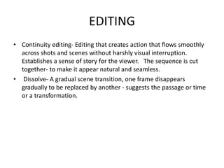 EDITINGContinuity editing- Editing that creates action that flows smoothly across shots and scenes without harshly visual interruption. Establishes a sense of story for the viewer.   The sequence is cut together- to make it appear natural and seamless. Dissolve- A gradual scene transition, one frame disappears gradually to be replaced by another - suggests the passage or time or a transformation.