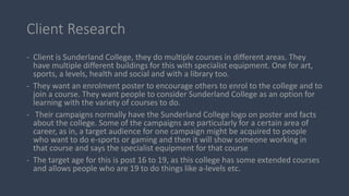Client Research
- Client is Sunderland College, they do multiple courses in different areas. They
have multiple different ...
