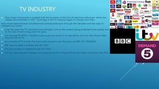 TV INDUSTRY
 Philo Taylor Farnsworth is credited with the invention of the first all-electronic television, which was
initially demonstrated in 1927. Technolgy in the TV industry began to change from then.
http://www.toptenreviews.com/electronics/articles/television-through-the-decades-and-the-ways-it-
changed-our-world/
 Over the years the TV industries have changed, such as the content being produced more rapidly due
to the raise of technology over the years.
 For example IPLAYER is reliable to use as you can access it on any device, you can view shows when
they are live on TV.
 An example of TV brands that have made progress over the years are BBC, ITV, DEMAND
 BBC was founded in October the 18th 1922
 ITV was founded in September the 22nd 1955
 ITV has improved and changed now programmes from channel three have been converted onto ITV3
 