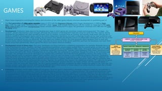 GAMES
 https://www.ninjametrics.com/blog/the-history-and-structure-of-the-video-game-industry-structure-development-to-publishing-part-4/
 The first generation of video game consoles began in 1972 with the Magnavox Odyssey (which began development in 1968 by Ralph
Baer under the code name "The Brown Box"), until 1977, when "pong"-style console manufacturers left the market en masse due to the video
game crash of 1977 and when microprocessor-based consoles were introduced.[1] In Japan, the generation continued until 1980 with the Color
TV-Game series.
 Development: Production takes place at the development stage in which games are conceived, created and programmed. This stage – the
content – remains the industry’s main strength, although the economics of development make less sense for some than they used to. Games
designed for one platform are often recoded at lower costs for another, a process know as ‘porting’ and recently made easier with the rise of
Unity as a platform. Development teams used to be mainly independent operations, but were increasingly bought out by major publishers and
distributors in the 90s and 2000s. More recently, the economics have altered and allowed a boom of independent developers and the rise of the
occasional commercial success, e.g. Minecraft. And like nearly any creative industry, the most successful game designers tend to work and
produce better without interference from a larger corporate structure. Some of the savvier publishers purchase the developers but leave them
largely untouched operationally. Others ignore this lesson and repeat historical mistakes.
 Development occurs in three ways: ‘First party’ developers are those internal to a publishing organization. For example, Nintendo has its own
internal development teams. However, the major manufacturer/publishers cannot supply enough titles for console games on their own. ‘Second
party’ developers are those who contract for a publisher to create games for the publisher’s label. Lastly, ‘third party’ developers are unaffiliated
outside firms that create games for a platform, sometimes requiring a licensing fee. Typically, online databases (http://www. gamasutra.com)
place about one-half to two-thirds of development as occurring under the ownership of a publisher, though this varies as the economics wax
and wane. The standard revenues for developers are royalties from publishers. Much like the book publishing industry, the creator of the
product typically works on advances against future royalties, which are paid out based on pre-established progress milestones. Developers
share few of the risks for the title’s success, although many publishers reserve some payments in case of later product returns (Walmart still
matters!) and to guarantee against price protection policies enforced by retailers (when the retailer has power, they make the publishers bear
some risk on the sales numbers and guarantee success). Typically, the publisher then acquires the intellectual property (“IP”) rights for the game
and advantageous terms for possible sequels or spin-offs. Once released, product lifecycles are highly variable, and the unpredictability of
consumer tastes ads more risk. Importantly, the rise in game popularity and their acceptance by major retailers has added to the ‘killer app’ hits-
business product cycle. High-turnover shelf-space at Walmart–and a finite amount of screen space in an online storefront–means that a smaller
number of titles with higher chances of success will dominate sales.
 Publishing: Publishers are the rights-holders for the games. Once the game is delivered by a developer (internal or external), the publisher is
responsible for marketing the product’s launch and the manufacturing process if there is a physical product. The manufacturing process is part
of the licensing deal when making console games, and the major three manufacturers maintain strict control. Publishers who have their own
development teams have a strong advantage over those who don’t, and can subsidize their teams. Licensing's costs here can also involve sports
or movies, e.g. a Harry Potter or Star Wars game usually carries stiff costs or profit-sharing built into it from the rights owners. Over time,
publishing has become what’s known as “concentrated,” which is a fancy way of saying that there are fewer and fewer publishers, which tends to
mean less competition–and a tougher life for developers. However, recent disruptions and lowered costs have opened up a number of self-
publishing routes or better deals for developers. Still, the big publishers retain a lot of power in the industry.
 