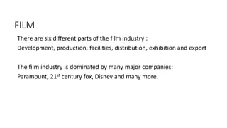 FILM
There are six different parts of the film industry :
Development, production, facilities, distribution, exhibition and export
The film industry is dominated by many major companies:
Paramount, 21st century fox, Disney and many more.
 