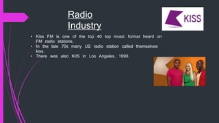 Radio
Industry
• Kiss FM is one of the top 40 top music format heard on
FM radio stations.
• In the late 70s many US radio station called themselves
kiss.
• There was also KIIS in Los Angeles, 1990.
 