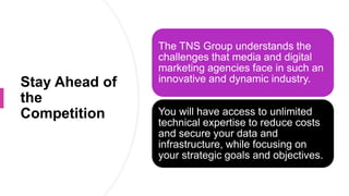 Stay Ahead of
the
Competition
The TNS Group understands the
challenges that media and digital
marketing agencies face in such an
innovative and dynamic industry.
You will have access to unlimited
technical expertise to reduce costs
and secure your data and
infrastructure, while focusing on
your strategic goals and objectives.
 