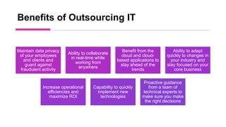 Benefits of Outsourcing IT
Maintain data privacy
of your employees
and clients and
guard against
fraudulent activity
Ability to collaborate
in real-time while
working from
anywhere
Benefit from the
cloud and cloud-
based applications to
stay ahead of the
trends
Ability to adapt
quickly to changes in
your industry and
stay focused on your
core business
Increase operational
efficiencies and
maximize ROI
Capability to quickly
implement new
technologies
Proactive guidance
from a team of
technical experts to
make sure you make
the right decisions
 