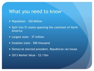What you need to know
 Population – 320 Million
 Split into 51 states spanning the continent of North
America
 Largest state – 37 million
 Smallest state - 500 thousand
 Democrat elected president, Republican ran house
 2013 Market Value - $3.11bn
 