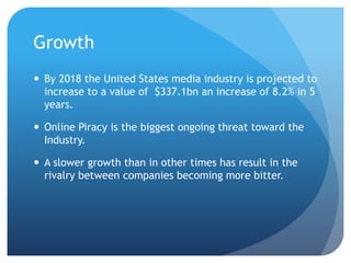 Growth
 By 2018 the United States media industry is projected to
increase to a value of $337.1bn an increase of 8.2% in 5
years.
 Online Piracy is the biggest ongoing threat toward the
Industry.
 A slower growth than in other times has result in the
rivalry between companies becoming more bitter.
 
