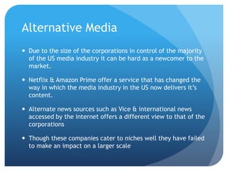 Alternative Media
 Due to the size of the corporations in control of the majority
of the US media industry it can be hard as a newcomer to the
market.
 Netflix & Amazon Prime offer a service that has changed the
way in which the media industry in the US now delivers it’s
content.
 Alternate news sources such as Vice & international news
accessed by the internet offers a different view to that of the
corporations
 Though these companies cater to niches well they have failed
to make an impact on a larger scale
 