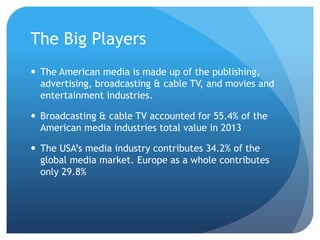 The Big Players
 The American media is made up of the publishing,
advertising, broadcasting & cable TV, and movies and
entertainment industries.
 Broadcasting & cable TV accounted for 55.4% of the
American media industries total value in 2013
 The USA’s media industry contributes 34.2% of the
global media market. Europe as a whole contributes
only 29.8%
 