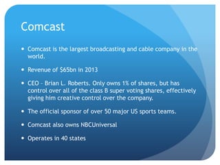 Comcast
 Comcast is the largest broadcasting and cable company in the
world.
 Revenue of $65bn in 2013
 CEO – Brian L. Roberts. Only owns 1% of shares, but has
control over all of the class B super voting shares, effectively
giving him creative control over the company.
 The official sponsor of over 50 major US sports teams.
 Comcast also owns NBCUniversal
 Operates in 40 states
 