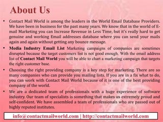 About Us
• Contact Mail World is among the leaders in the World Email Database Providers.
We have been in business for the past many years. We know that in the world of E-
mail Marketing you can Increase Revenue in Less Time, but it's really hard to get
genuine and working Email addresses database where you can send your mails
again and again without getting any bounce message.
• Media Industry Email List Marketing campaigns of companies are sometimes
disrupted because the target customers list is not good enough. With the email address
list of Contact Mail World you will be able to chart a marketing campaign that targets
the right customer base.
• Choosing the right providing company is a key step for marketing. There are so
many companies who can provide you mailing lists. If you are in a fix what to do,
you can work with Contact Mail World because of it is one of the best providing
company of the world.
• We are a dedicated team of professionals with a huge experience of software
industry. Our team of specialists is something that makes us extremely proud and
self-confident. We have assembled a team of professionals who are passed out of
highly reputed institutes.
info@contactmailworld.com | http://contactmailworld.com
 