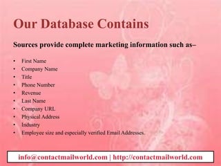 Our Database Contains
Sources provide complete marketing information such as–
• First Name
• Company Name
• Title
• Phone Number
• Revenue
• Last Name
• Company URL
• Physical Address
• Industry
• Employee size and especially verified Email Addresses.
info@contactmailworld.com | http://contactmailworld.com
 