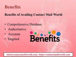 Benefits
Benefits of Availing Contact Mail World
• Comprehensive Database
• Authoritative
• Accurate
• Targeted
info@contactmailworld.com | http://contactmailworld.com
 