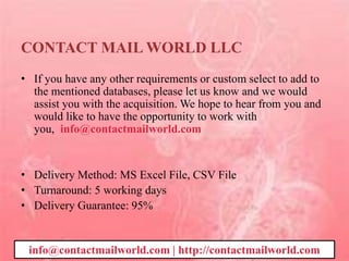 CONTACT MAIL WORLD LLC
• If you have any other requirements or custom select to add to
the mentioned databases, please let us know and we would
assist you with the acquisition. We hope to hear from you and
would like to have the opportunity to work with
you, info@contactmailworld.com
• Delivery Method: MS Excel File, CSV File
• Turnaround: 5 working days
• Delivery Guarantee: 95%
info@contactmailworld.com | http://contactmailworld.com
 