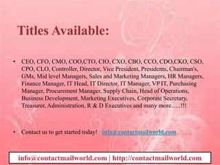 Titles Available:
• CEO, CFO, CMO, COO,CTO, CIO, CXO, CBO, CCO, CDO,CKO, CSO,
CPO, CLO, Controller, Director, Vice President, Presidents, Chairman's,
GMs, Mid level Managers, Sales and Marketing Managers, HR Managers,
Finance Manager, IT Head, IT Director, IT Manager, VP IT, Purchasing
Manager, Procurement Manager, Supply Chain, Head of Operations,
Business Development, Marketing Executives, Corporate Secretary,
Treasurer, Administration, R & D Executives and many more......!!!
• Contact us to get started today! info@contactmailworld.com
info@contactmailworld.com | http://contactmailworld.com
 