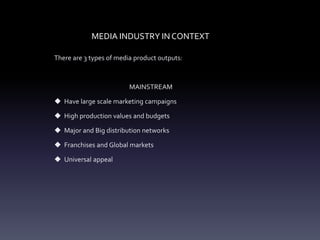 MEDIA INDUSTRY IN CONTEXT
There are 3 types of media product outputs:
MAINSTREAM
 Have large scale marketing campaigns
 High production values and budgets
 Major and Big distribution networks
 Franchises and Global markets
 Universal appeal
 