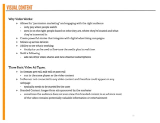 VISUALCONTENT
!
Why Video Works:
‣ Allows for “permission marketing” and engaging with the right audience
- only pay when people watch
- zero in on the right people based on who they are, where they’re located and what
they’re interested in
‣ Create powerful stories that integrate with digital advertising campaigns
‣ Shows up across devices
‣ Ability to see what’s working
- Analytics can be used to ﬁne-tune the media plan in real time
‣ Build a following
- ads can drive video shares and new channel subscriptions
!
!
Three Basic Video Ad Types:
‣ In-Stream: pre-roll, mid-roll or post-roll
- run in the same player as the video content
‣ In-Banner: not connected to any video content and therefore could appear on any
webpage
- typically needs to be started by the user
‣ Branded Content: longer-form ads sponsored by the marketer
- sometimes the audience does not even view this branded content is an ad since most
of the video contains potentially valuable information or entertainment
!
!
!
10
 