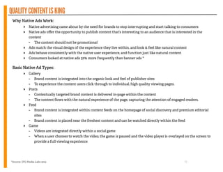QUALITYCONTENTISKING
Why Native Ads Work:
‣ Native advertising came about by the need for brands to stop interrupting and start talking to consumers
‣ Native ads oﬀer the opportunity to publish content that’s interesting to an audience that is interested in the
content
- The content should not be promotional
‣ Ads match the visual design of the experience they live within, and look  feel like natural content
‣ Ads behave consistently with the native user experience, and function just like natural content
‣ Consumers looked at native ads 52% more frequently than banner ads *
!
Basic Native Ad Types:
‣ Gallery
- Brand content is integrated into the organic look and feel of publisher sites
- To experience the content users click through to individual, high quality viewing pages.
‣ Posts
- Contextually targeted brand content is delivered in-page within the content
- The content ﬂows with the natural experience of the page, capturing the a ention of engaged readers.
‣ Feed
- Brand content is integrated within content feeds on the homepage of social discovery and premium editorial
sites
- Brand content is placed near the freshest content and can be watched directly within the feed
‣ Game
- Videos are integrated directly within a social game
- When a user chooses to watch the video, the game is paused and the video player is overlayed on the screen to
provide a full viewing experience
!
13*Source: IPG Media Labs 2013
 