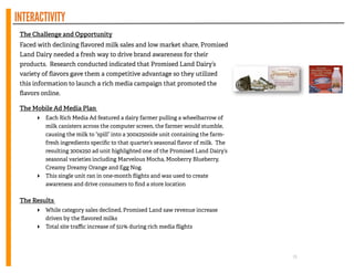 INTERACTIVITY
The Challenge and Opportunity
Faced with declining ﬂavored milk sales and low market share, Promised
Land Dairy needed a fresh way to drive brand awareness for their
products. Research conducted indicated that Promised Land Dairy’s
variety of ﬂavors gave them a competitive advantage so they utilized
this information to launch a rich media campaign that promoted the
ﬂavors online.
!
The Mobile Ad Media Plan
‣ Each Rich Media Ad featured a dairy farmer pulling a wheelbarrow of
milk canisters across the computer screen, the farmer would stumble,
causing the milk to “spill” into a 300x250side unit containing the farm-
fresh ingredients speciﬁc to that quarter’s seasonal ﬂavor of milk. The
resulting 300x250 ad unit highlighted one of the Promised Land Dairy’s
seasonal varieties including Marvelous Mocha, Mooberry Blueberry,
Creamy Dreamy Orange and Egg Nog.
‣ This single unit ran in one-month ﬂights and was used to create
awareness and drive consumers to ﬁnd a store location
!
The Results
‣ While category sales declined, Promised Land saw revenue increase
driven by the ﬂavored milks
‣ Total site traﬃc increase of 511% during rich media ﬂights
15
 