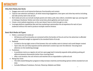 INTERACTIVITY
16
Why Rich Media Ads Work:
‣ Engage users with in-ad interactive features, functionality and content
‣ Capture user a ention and keep it, all while measuring engagement, time spent and other key metrics including
site-side activity tied to the ad unit
‣ Rich media ad units can include multiple panels and videos, polls, data collects, newsle er sign-ups, syncing and/
or linking to Facebook, Twi er and other social sites, photo galleries and much more
‣ Create a mini-website experience, so the user doesn’t have to click through to a site
‣ Leverage platform capabilities like real time marketing to personalize the ad experience for each of your
audiences without the need to produce multiple creative versions
!
!
Basic Rich Media Ad Types:
‣ Polite: a universal rich media ad
- All features and functionality are contained within the borders of the ad unit but the advertiser is aﬀorded
with unlimited k-weight as opposed to the standard limits of 30-45k
‣ Peelback:
- Located in the top right corner of the browser, this unit enables users to interact and unveil deeper content
- Upon click, the unit fully expands and the advertiser’s content lays over the editorial—focusing more
a ention on the marketing message
‣ Pushdown
- A pushdown starts as a regular ad unit but upon page load it instantly expands while politely pushing all
editorial elements downwards (rather than covering them)
- A er a set duration, the unit retracts and resolves into an expandable or polite ad unit
‣ Rising Star Units
- The IAB created Rising Star program to help increase creativity and branding options within standard ad unit
sizes
- Includes Billboard, Pushdown, Portrait, Filmstrip, Sidekick and Slider
 
