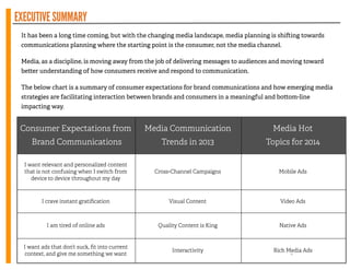 EXECUTIVESUMMARY
It has been a long time coming, but with the changing media landscape, media planning is shi ing towards
communications planning where the starting point is the consumer, not the media channel.
!
Media, as a discipline, is moving away from the job of delivering messages to audiences and moving toward
be er understanding of how consumers receive and respond to communication.
!
The below chart is a summary of consumer expectations for brand communications and how emerging media
strategies are facilitating interaction between brands and consumers in a meaningful and bo om-line
impacting way.
4
Consumer Expectations from
Brand Communications
Media Communication
Trends in 2013
Media Hot
Topics for 2014
I want relevant and personalized content
that is not confusing when I switch from
device to device throughout my day
Cross-Channel Campaigns Mobile Ads
I crave instant gratiﬁcation Visual Content Video Ads
I am tired of online ads Quality Content is King Native Ads
I want ads that don’t suck, ﬁt into current
context, and give me something we want
Interactivity Rich Media Ads
 