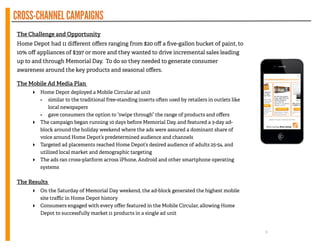 CROSS-CHANNELCAMPAIGNS
!
The Challenge and Opportunity
Home Depot had 11 diﬀerent oﬀers ranging from $20 oﬀ a ﬁve-gallon bucket of paint, to
10% oﬀ appliances of $397 or more and they wanted to drive incremental sales leading
up to and through Memorial Day. To do so they needed to generate consumer
awareness around the key products and seasonal oﬀers.
!
The Mobile Ad Media Plan
‣ Home Depot deployed a Mobile Circular ad unit
- similar to the traditional free-standing inserts o en used by retailers in outlets like
local newspapers
- gave consumers the option to “swipe through” the range of products and oﬀers
‣ The campaign began running 10 days before Memorial Day, and featured a 3-day ad-
block around the holiday weekend where the ads were assured a dominant share of
voice around Home Depot’s predetermined audience and channels
‣ Targeted ad placements reached Home Depot’s desired audience of adults 25-54, and
utilized local market and demographic targeting
‣ The ads ran cross-platform across iPhone, Android and other smartphone operating
systems
!
The Results
‣ On the Saturday of Memorial Day weekend, the ad-block generated the highest mobile
site traﬃc in Home Depot history
‣ Consumers engaged with every oﬀer featured in the Mobile Circular, allowing Home
Depot to successfully market 11 products in a single ad unit
6
 