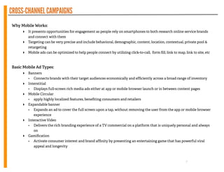 CROSS-CHANNELCAMPAIGNS
!
Why Mobile Works:
‣ It presents opportunities for engagement as people rely on smartphones to both research online service brands
and connect with them
‣ Targeting can be very precise and include behavioral, demographic, content, location, contextual, private pool 
retargeting
‣ Mobile ads can be optimized to help people connect by utilizing click-to-call, form ﬁll, link to map, link to site, etc
!
!
Basic Mobile Ad Types:
‣ Banners
- Connects brands with their target audiences economically and efﬁciently across a broad range of inventory
‣ Interstitial
- Displays full-screen rich media ads either at app or mobile browser launch or in between content pages
‣ Mobile Circular
- apply highly localized features, beneﬁting consumers and retailers
‣ Expandable banner
- Expands an ad to cover the full screen upon a tap, without removing the user from the app or mobile browser
experience
‣ Interactive Video
- Delivers the rich branding experience of a TV commercial on a platform that is uniquely personal and always
on
‣ Gamiﬁcation
- Activate consumer interest and brand afﬁnity by presenting an entertaining game that has powerful viral
appeal and longevity
7
 