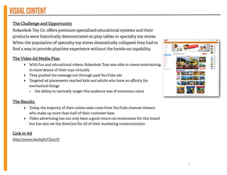 VISUALCONTENT
The Challenge and Opportunity
Rokenbok Toy Co. oﬀers premium specialized educational systems and their
products were historically demonstrated on play tables in specialty toy stores.
When the population of specialty toy stores dramatically collapsed they had to
ﬁnd a way to provide playtime experience without the hands-on capability.
!
The Video Ad Media Plan
‣ With fun and educational videos, Rokenbok Toys was able to create entertaining
in-store demos of their toys virtually
‣ They pushed the message out through paid YouTube ads
‣ Targeted ad placements reached kids and adults who have an aﬃnity for
mechanical things
- the ability to narrowly target this audience was of enormous value
!
The Results
‣ Today, the majority of their online sales come from YouTube channel viewers
who make up more than half of their customer base
‣ Video advertising has not only been a good return-on-investment for this brand
but has also set the direction for all of their marketing communication
!
Link to Ad
h p://youtu.be/0qX7CS4t1IY
9
 