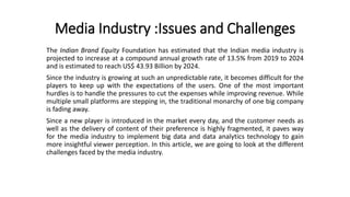 Media Industry :Issues and Challenges
The Indian Brand Equity Foundation has estimated that the Indian media industry is
projected to increase at a compound annual growth rate of 13.5% from 2019 to 2024
and is estimated to reach US$ 43.93 Billion by 2024.
Since the industry is growing at such an unpredictable rate, it becomes difficult for the
players to keep up with the expectations of the users. One of the most important
hurdles is to handle the pressures to cut the expenses while improving revenue. While
multiple small platforms are stepping in, the traditional monarchy of one big company
is fading away.
Since a new player is introduced in the market every day, and the customer needs as
well as the delivery of content of their preference is highly fragmented, it paves way
for the media industry to implement big data and data analytics technology to gain
more insightful viewer perception. In this article, we are going to look at the different
challenges faced by the media industry.
 